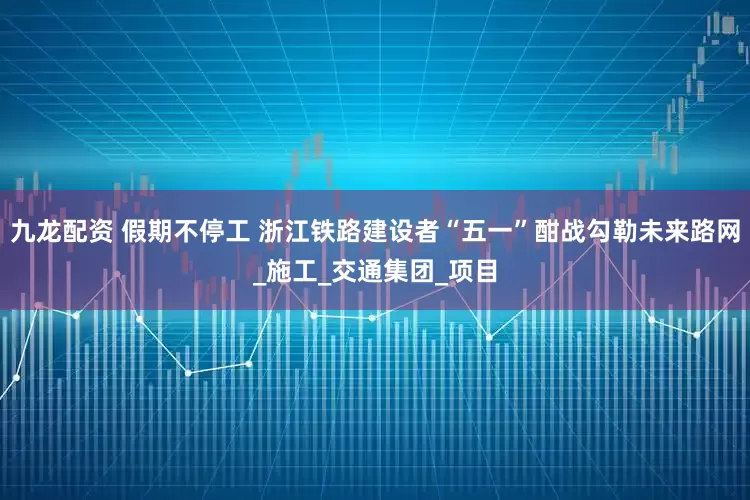 九龙配资 假期不停工 浙江铁路建设者“五一”酣战勾勒未来路网_施工_交通集团_项目