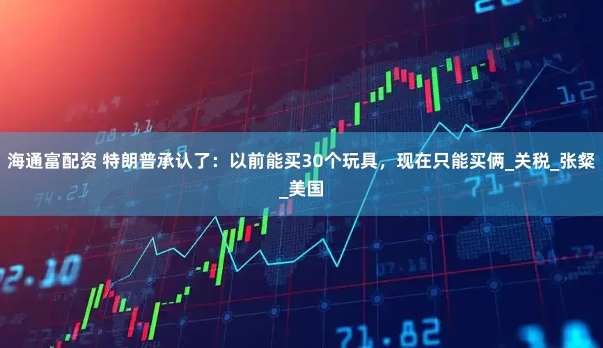 海通富配资 特朗普承认了：以前能买30个玩具，现在只能买俩_关税_张粲_美国