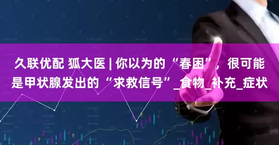 久联优配 狐大医 | 你以为的 “春困”，很可能是甲状腺发出的 “求救信号”_食物_补充_症状