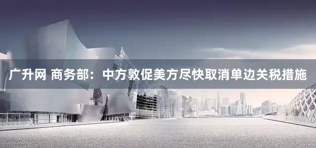 广升网 商务部：中方敦促美方尽快取消单边关税措施