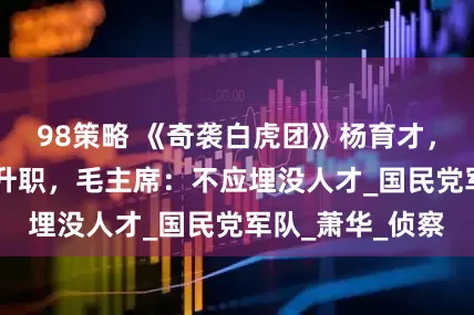 98策略 《奇袭白虎团》杨育才，回国11年不曾升职，毛主席：不应埋没人才_国民党军队_萧华_侦察