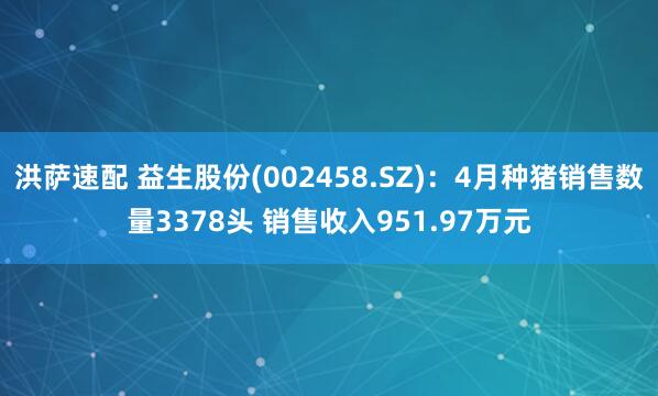 洪萨速配 益生股份(002458.SZ)：4月种猪销售数量3378头 销售收入951.97万元