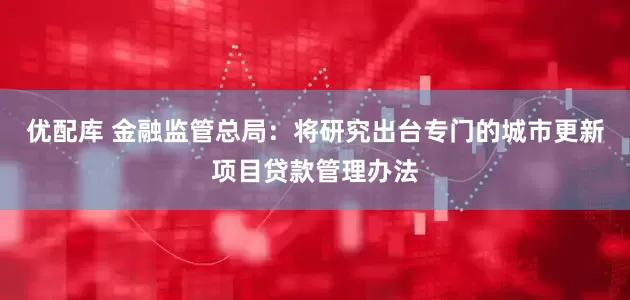 优配库 金融监管总局：将研究出台专门的城市更新项目贷款管理办法
