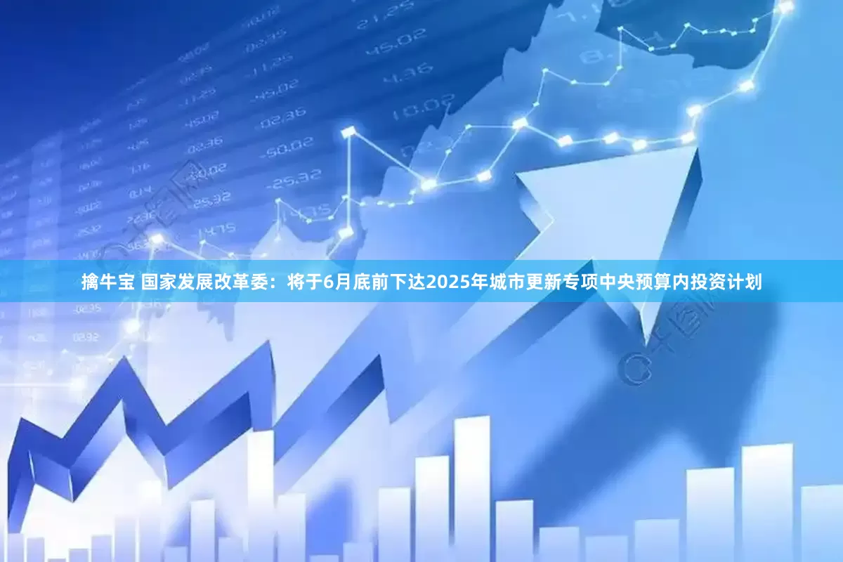 擒牛宝 国家发展改革委：将于6月底前下达2025年城市更新专项中央预算内投资计划