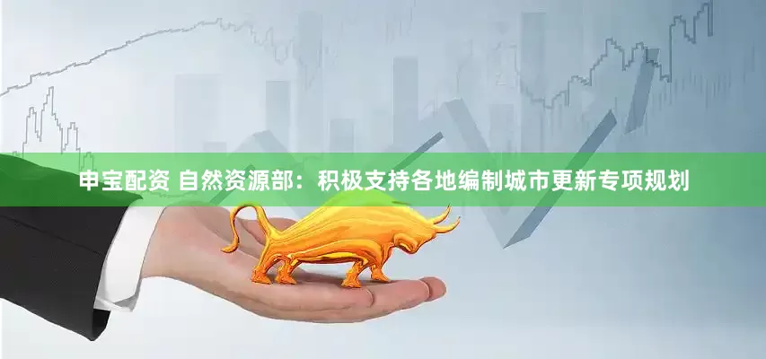 申宝配资 自然资源部：积极支持各地编制城市更新专项规划