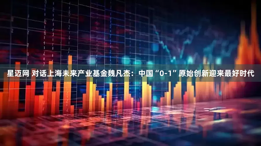 星迈网 对话上海未来产业基金魏凡杰：中国“0-1”原始创新迎来最好时代