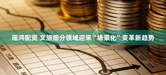 瑶鸿配资 文旅细分领域迎来“场景化”变革新趋势