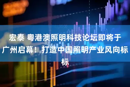 宏泰 粤港澳照明科技论坛即将于广州启幕！打造中国照明产业风向标