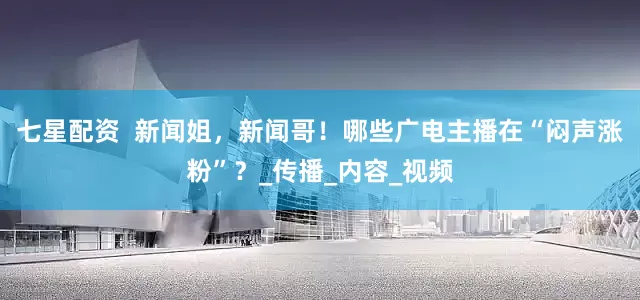 七星配资  新闻姐，新闻哥！哪些广电主播在“闷声涨粉”？_传播_内容_视频