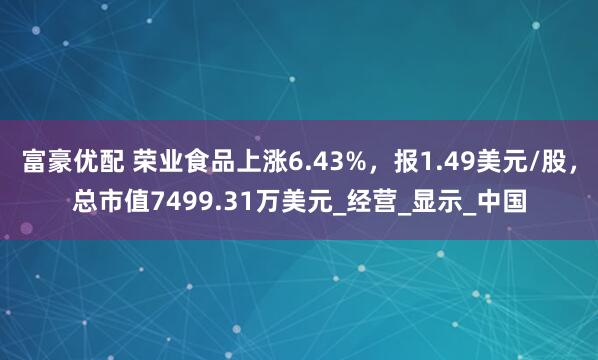 富豪优配 荣业食品上涨6.43%，报1.49美元/股，总市值7499.31万美元_经营_显示_中国