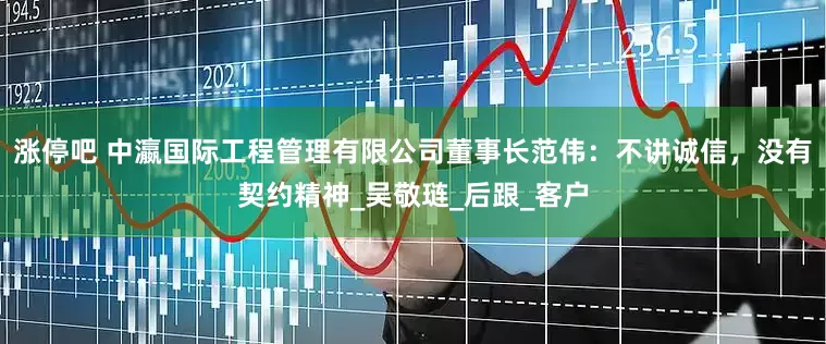 涨停吧 中瀛国际工程管理有限公司董事长范伟：不讲诚信，没有契约精神_吴敬琏_后跟_客户