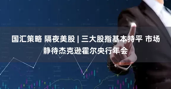 国汇策略 隔夜美股 | 三大股指基本持平 市场静待杰克逊霍尔央行年会