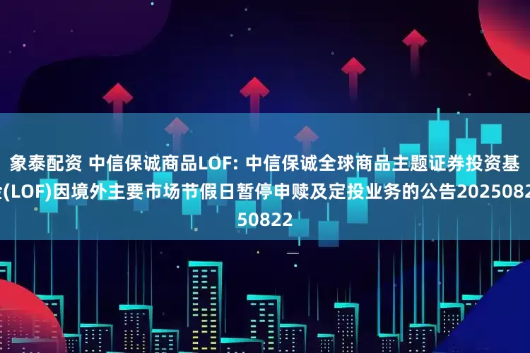 象泰配资 中信保诚商品LOF: 中信保诚全球商品主题证券投资基金(LOF)因境外主要市场节假日暂停申赎及定投业务的公告20250822