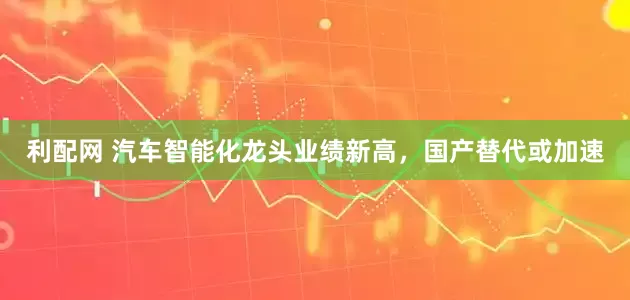 利配网 汽车智能化龙头业绩新高，国产替代或加速