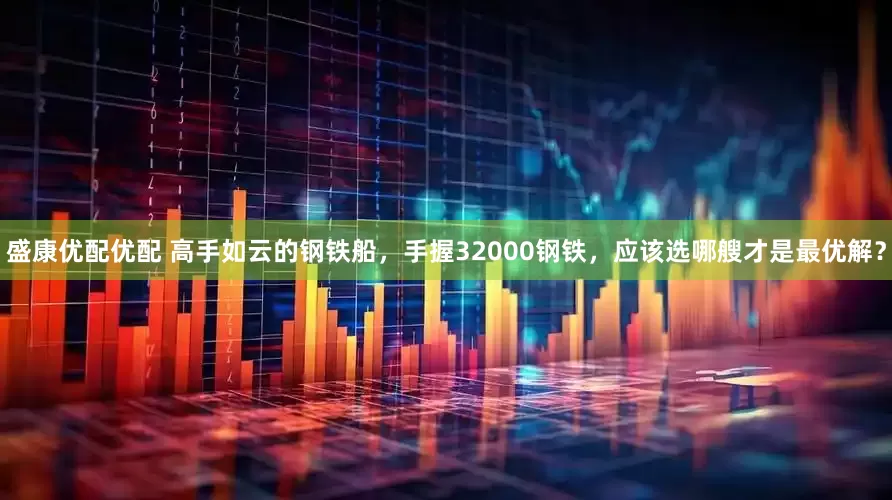 盛康优配优配 高手如云的钢铁船，手握32000钢铁，应该选哪艘才是最优解？